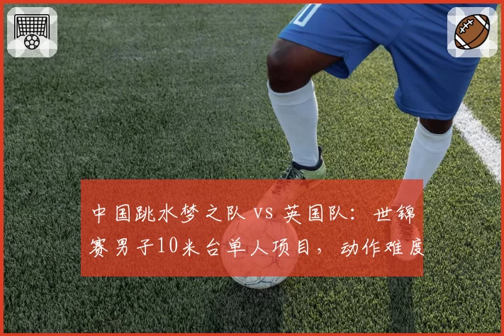 中国跳水梦之队 vs 英国队：世锦赛男子10米台单人项目，动作难度系数与稳定性双重对决