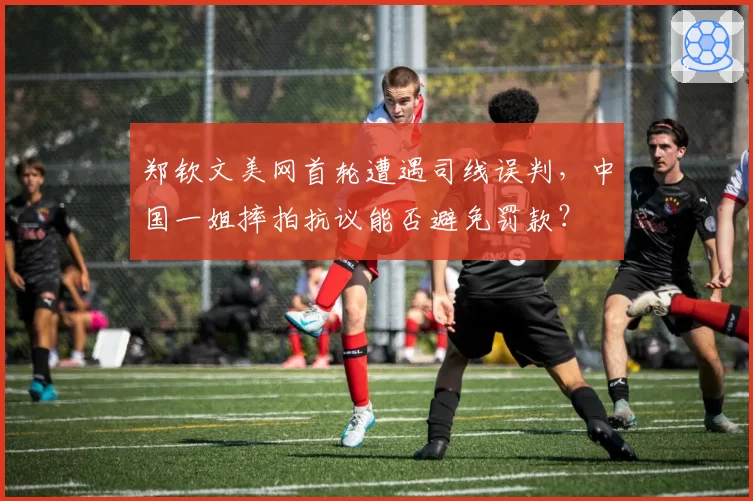 郑钦文美网首轮遭遇司线误判，中国一姐摔拍抗议能否避免罚款？