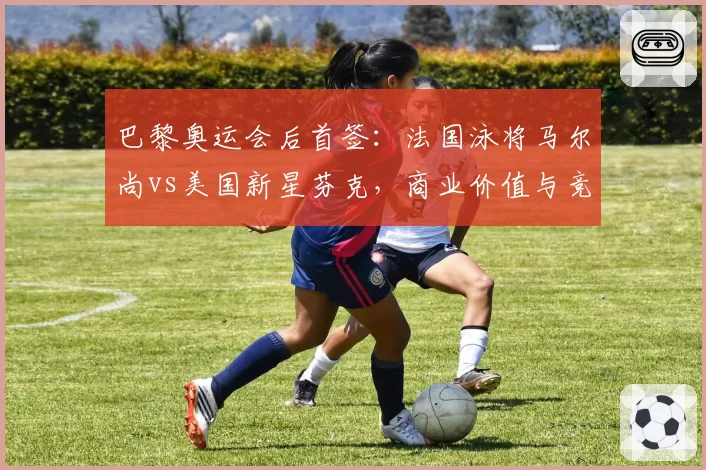 巴黎奥运会后首签:法国泳将马尔尚vs美国新星芬克,商业价值与竞技前景双线对比