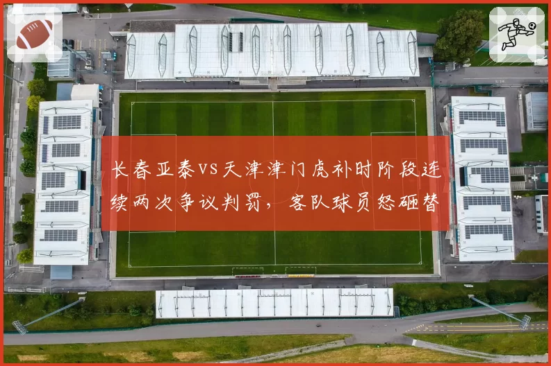长春亚泰vs天津津门虎补时阶段连续两次争议判罚，客队球员怒砸替补席水壶