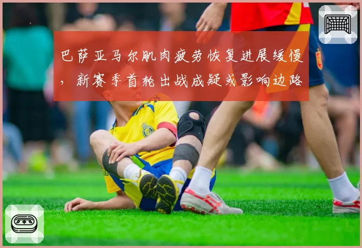 巴萨亚马尔肌肉疲劳恢复进展缓慢，新赛季首轮出战成疑或影响边路爆破__br_