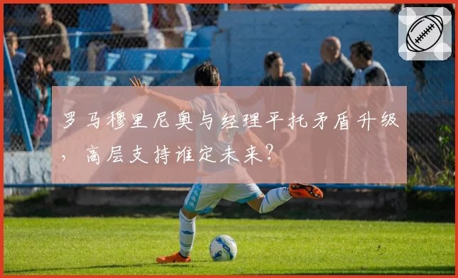 罗马穆里尼奥与经理平托矛盾升级,高层支持谁定未来?