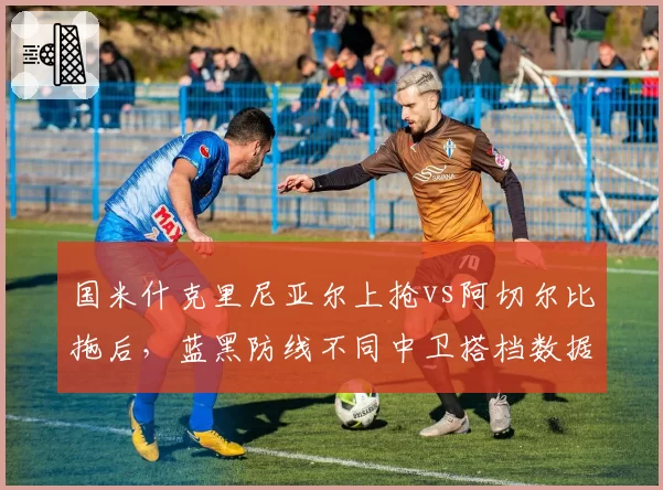 国米什克里尼亚尔上抢vs阿切尔比拖后,蓝黑防线不同中卫搭档数据差异