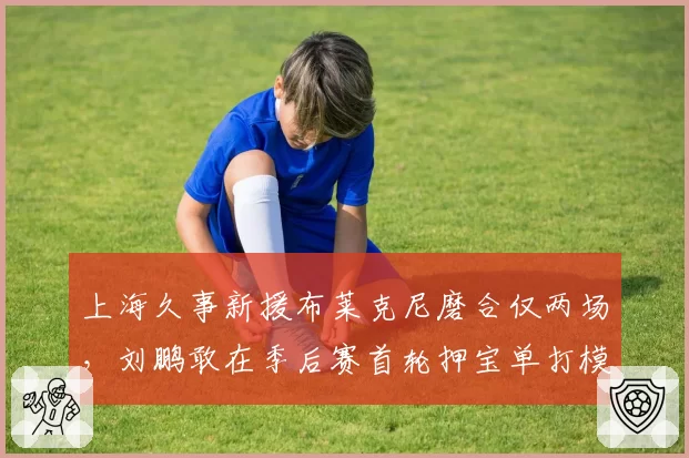 上海久事新援布莱克尼磨合仅两场，刘鹏敢在季后赛首轮押宝单打模式吗？