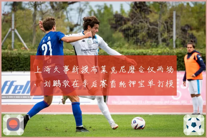 上海久事新援布莱克尼磨合仅两场，刘鹏敢在季后赛首轮押宝单打模式吗？