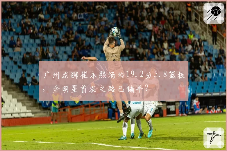 广州龙狮崔永熙场均19.2分5.8篮板，全明星首发之路已铺平？