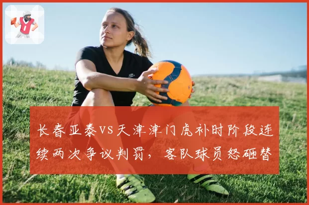 长春亚泰vs天津津门虎补时阶段连续两次争议判罚,客队球员怒砸替补席水壶