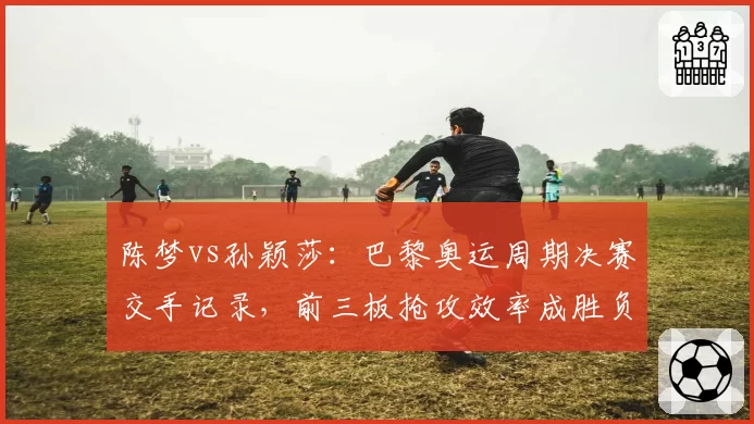 陈梦vs孙颖莎：巴黎奥运周期决赛交手记录，前三板抢攻效率成胜负分水岭