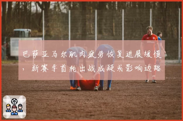 巴萨亚马尔肌肉疲劳恢复进展缓慢，新赛季首轮出战成疑或影响边路爆破__br_