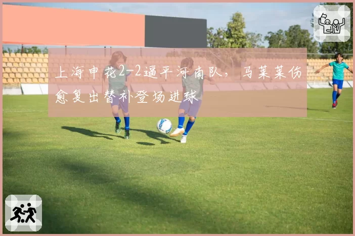 上海申花2-2逼平河南队,马莱莱伤愈复出替补登场进球