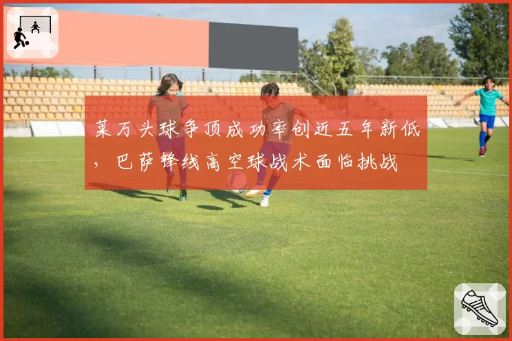 莱万头球争顶成功率创近五年新低，巴萨锋线高空球战术面临挑战