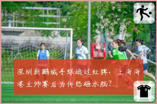 深圳新鹏城手球逃过红牌，上海海港主帅赛后为何怒砸水瓶？