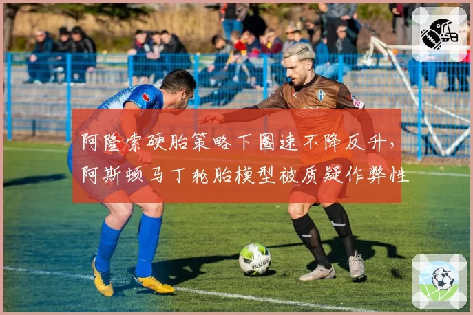 阿隆索硬胎策略下圈速不降反升，阿斯顿马丁轮胎模型被质疑作弊性参数调整