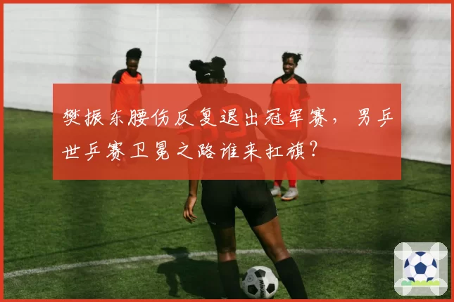 樊振东腰伤反复退出冠军赛,男乒世乒赛卫冕之路谁来扛旗?