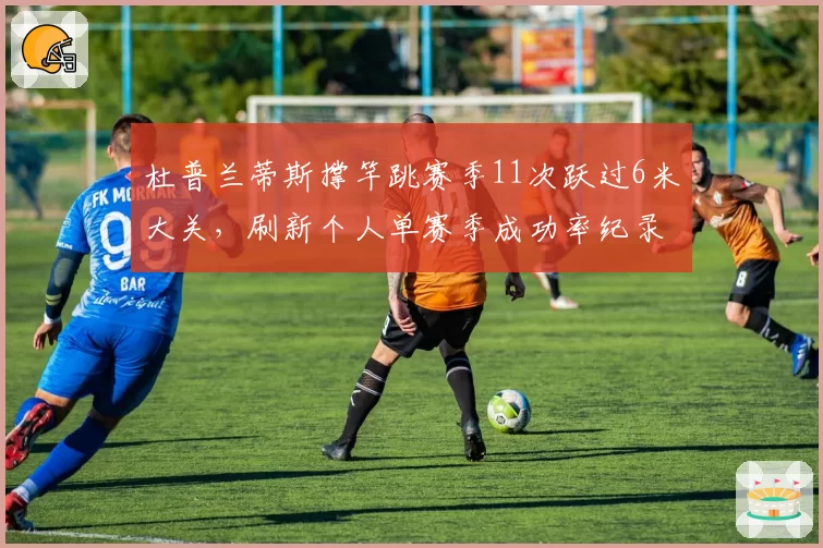 杜普兰蒂斯撑竿跳赛季11次跃过6米大关,刷新个人单赛季成功率纪录