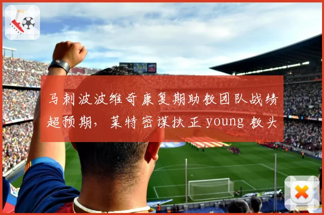 马刺波波维奇康复期助教团队战绩超预期,莱特密谋扶正 young 教头引发名宿论战__br_