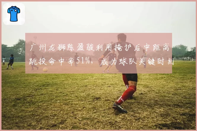 广州龙狮陈盈骏利用掩护后中距离跳投命中率51%,成为球队关键时刻首选战术