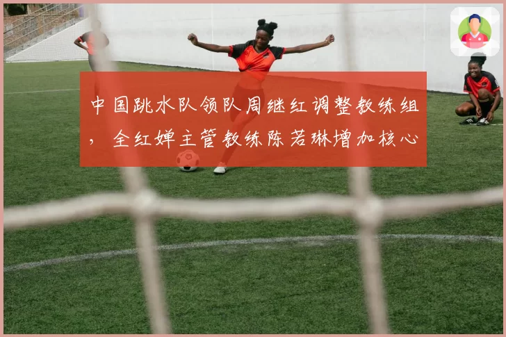 中国跳水队领队周继红调整教练组，全红婵主管教练陈若琳增加核心力量训练