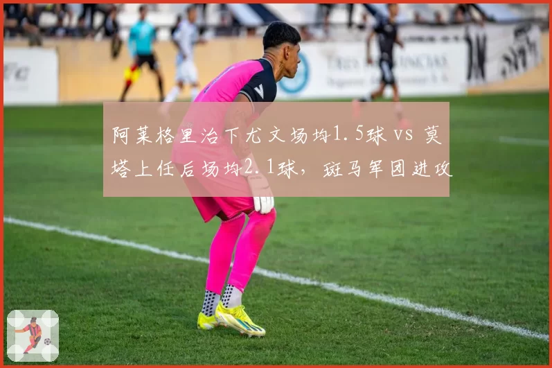 阿莱格里治下尤文场均1.5球 vs 莫塔上任后场均2.1球,斑马军团进攻效率飙升
