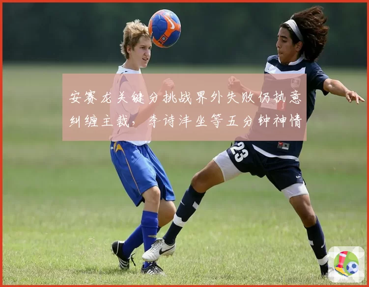 安赛龙关键分挑战界外失败仍执意纠缠主裁，李诗沣坐等五分钟神情微妙胜负天平已倾斜？__br_
