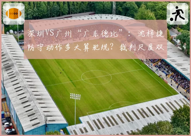 深圳VS广州“广东德比”:沈梓捷防守动作多大算犯规?裁判尺度双标引争议