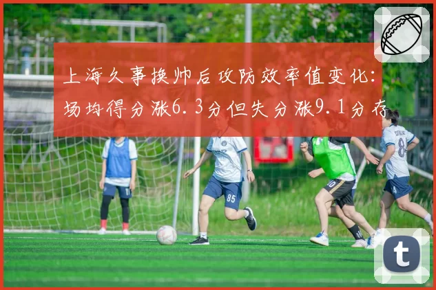 上海久事换帅后攻防效率值变化:场均得分涨6.3分但失分涨9.1分存隐患