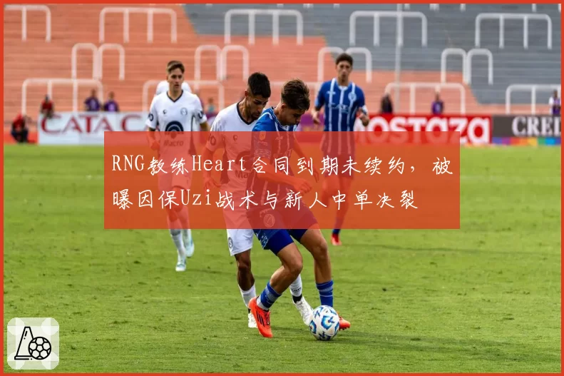 RNG教练Heart合同到期未续约,被曝因保Uzi战术与新人中单决裂