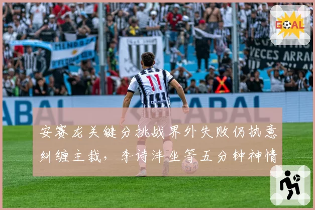 安赛龙关键分挑战界外失败仍执意纠缠主裁，李诗沣坐等五分钟神情微妙胜负天平已倾斜？__br_