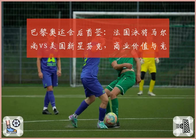 巴黎奥运会后首签:法国泳将马尔尚vs美国新星芬克,商业价值与竞技前景双线对比