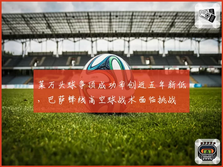 莱万头球争顶成功率创近五年新低,巴萨锋线高空球战术面临挑战