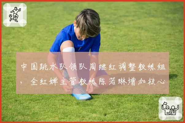 中国跳水队领队周继红调整教练组,全红婵主管教练陈若琳增加核心力量训练
