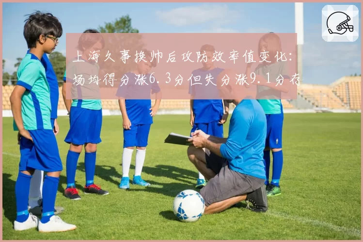 上海久事换帅后攻防效率值变化:场均得分涨6.3分但失分涨9.1分存隐患