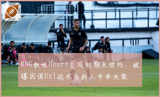 RNG教练Heart合同到期未续约,被曝因保Uzi战术与新人中单决裂
